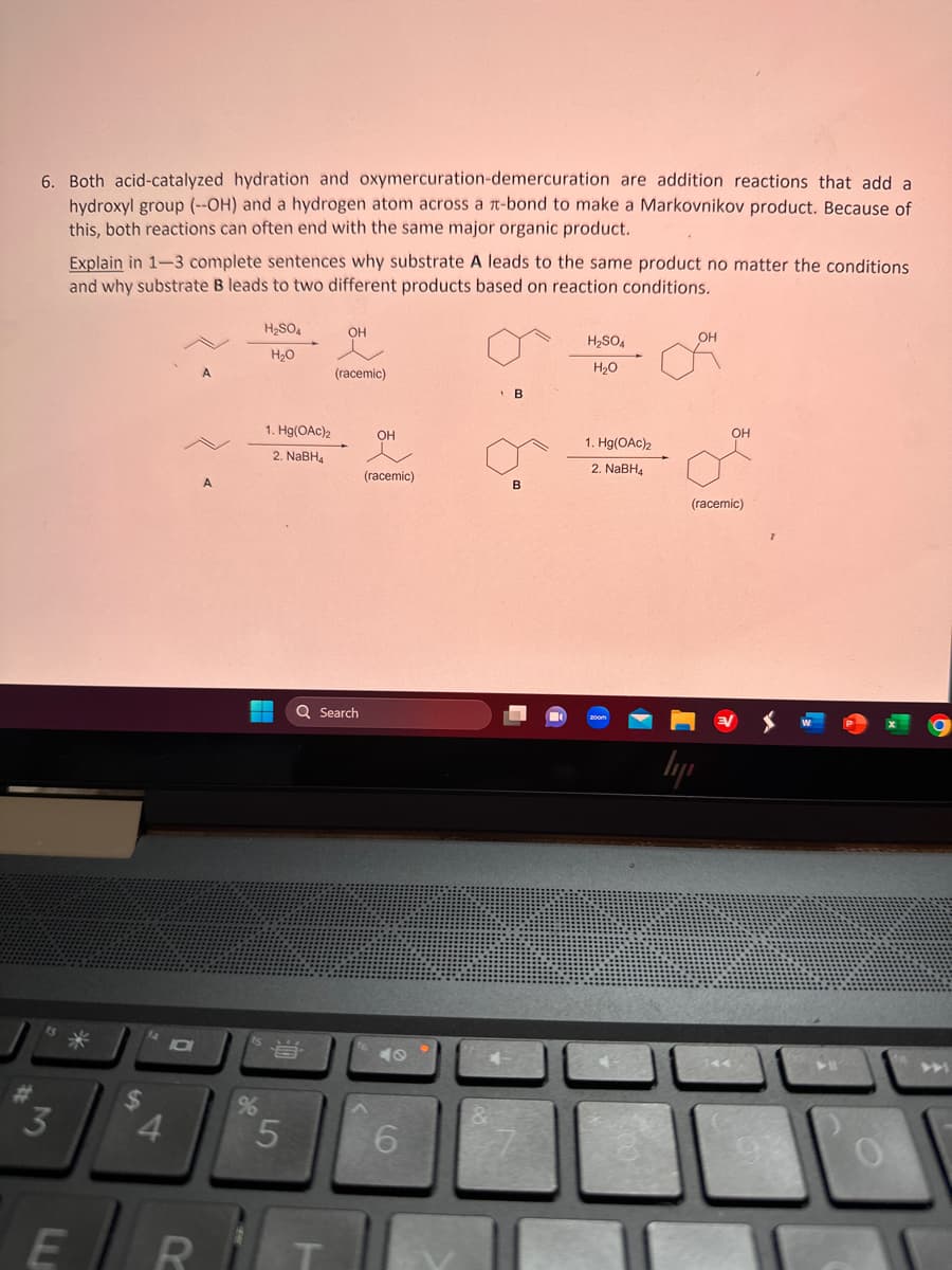 6. Both acid-catalyzed hydration and oxymercuration-demercuration are addition reactions that add a
hydroxyl group (--OH) and a hydrogen atom across a t-bond to make a Markovnikov product. Because of
this, both reactions can often end with the same major organic product.
3
Explain in 1-3 complete sentences why substrate A leads to the same product no matter the conditions
and why substrate B leads to two different products based on reaction conditions.
4
10
A
ER
A
%
H₂SO4
H₂O
1. Hg(OAc)2
2. NaBH4
當
5
OH
Q Search
T
(racemic)
OH
(racemic)
6
&
B
B
H₂SO4
H₂O
1. Hg(OAc)₂
2. NaBH4
OH
(racemic)
lyi
O