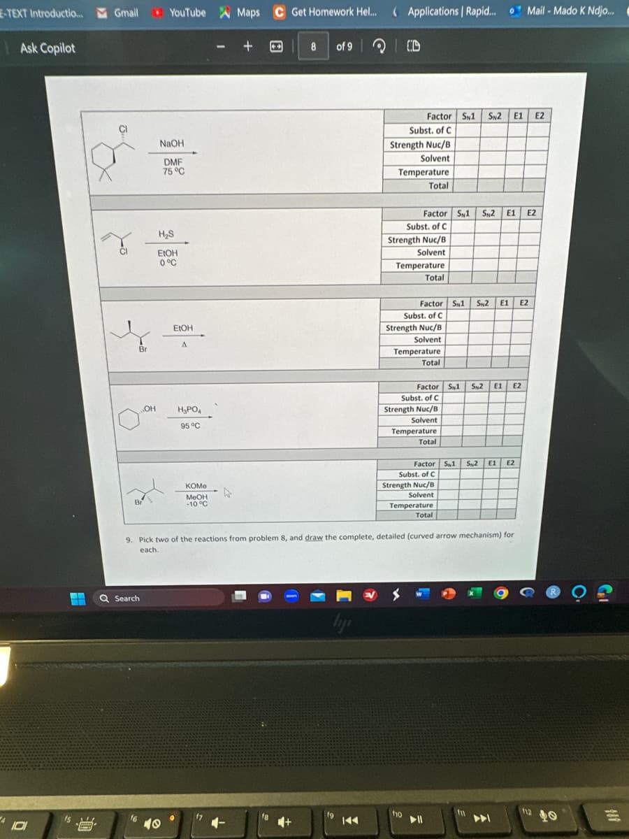 E-TEXT Introductio... Gmail
4
Ask Copilot
101
+
Gmail YouTube
14
***
B
r
O
Br
Br
OH
Q Search
NaOH
DMF
75 °C
H₂S
EtOH
0 °C
EtOH
A
10
H₂PO4
95 °C
0
KOMe
MeOH
-10 °C
Maps C Get Homework Hel....
f7
+
8 of 9
f8
typ
fg
144
Applications | Rapid... Mail-Mado K Ndjo...
CD
Subst. of C
Strength Nuc/B
Solvent
Temperature
Total
Factor SN1 SN2 E1 E2
9. Pick two of the reactions from problem 8, and draw the complete, detailed (curved arrow mechanism) for
each.
Factor S1 S2 E1 E2
Subst. of C
Strength Nuc/B
Solvent
Temperature
Total
f10
Factor SN1 SN2 E1 E2
Subst. of C
Strength Nuc/B
Solvent
Temperature
Total
Factor S1 S2 E1 E2
Subst. of C
Strength Nuc/B
Solvent
Temperature
Total
Factor S1 S%2 E1 E2
Subst. of C
Strength Nuc/B
Solvent
Temperature
Total
▶11
f1
112
0
=