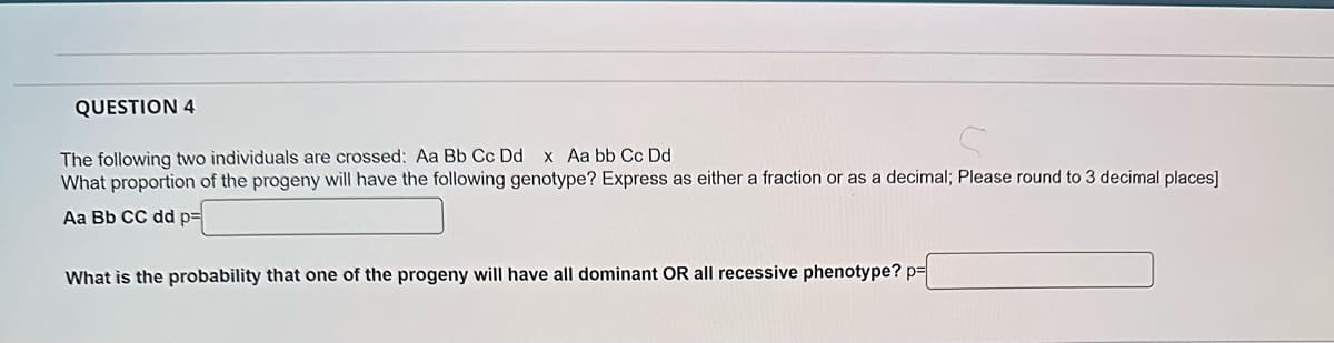 QUESTION 4
The following two individuals are crossed: Aa Bb Cc Dd x Aa bb Cc Dd
What proportion of the progeny will have the following genotype? Express as either a fraction or as a decimal; Please round to 3 decimal places]
Aa Bb CC dd p=
What is the probability that one of the progeny will have all dominant OR all recessive phenotype?p=