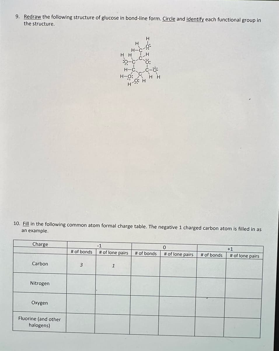 9. Redraw the following structure of glucose in bond-line form. Circle and identify each functional group in
the structure.
Charge
Carbon
10. Fill in the following common atom formal charge table. The negative 1 charged carbon atom is filled in as
an example.
Nitrogen
Oxygen
Fluorine (and other
halogens)
# of bonds
3
H-C
HH
1
ΤΗ
0-C Ö:
H-CC-O
H-O: H H
H-OH
-1
0
# of lone pairs # of bonds # of lone pairs
# of bonds
+1
# of lone pairs