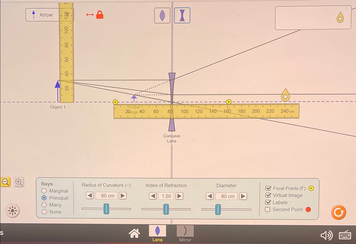 S
Arrow
100 120
80
09
Object 1
40
20
Rays
O Marginal
O Principal
O Many
O None
m
80 cm
20 age 40
سياسياسيل
Radius of Curvature (-)
● X
60
80
Concave
Lens
Lens
Index of Refraction
1.50
www
100 120 140 160 180 200 220
Mirror
Diameter
80 cm
240 cm
لسلسيللسلسيلسيلليد
✔Focal Points (F) O
✔Virtual Image
✔ Labels
Second Point
Y