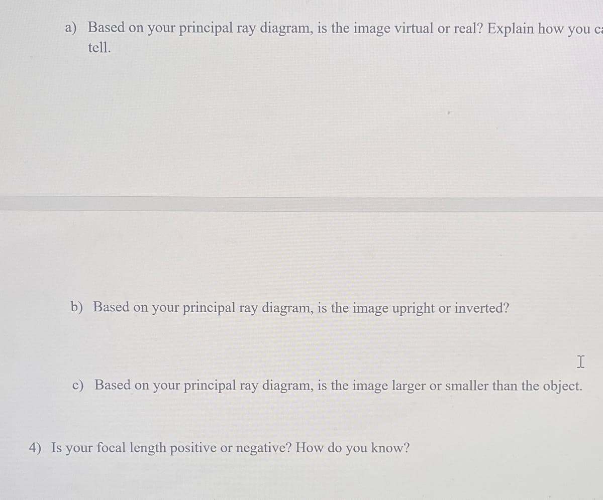 a) Based on your principal ray diagram, is the image virtual or real? Explain how you ca
tell.
b) Based on your principal ray diagram, is the image upright or inverted?
I
c) Based on your principal ray diagram, is the image larger or smaller than the object.
4) Is your focal length positive or negative? How do you know?