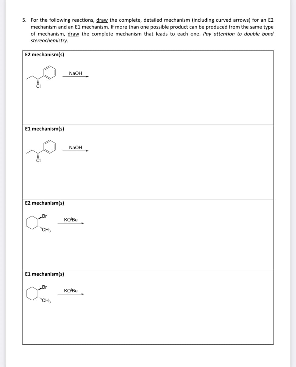 5. For the following reactions, draw the complete, detailed mechanism (including curved arrows) for an E2
mechanism and an E1 mechanism. If more than one possible product can be produced from the same type
of mechanism, draw the complete mechanism that leads to each one. Pay attention to double bond
stereochemistry.
E2 mechanism(s)
CI
E1 mechanism(s)
CI
E2 mechanism(s)
Br
'CH3
E1 mechanism(s)
Br
"CH3
NaOH
NaOH
KO'Bu
KO'Bu