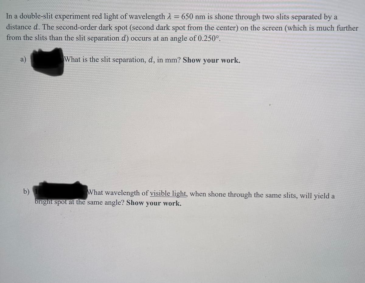 In a double-slit experiment red light of wavelength λ = 650 nm is shone through two slits separated by a
distance d. The second-order dark spot (second dark spot from the center) on the screen (which is much further
from the slits than the slit separation d) occurs at an angle of 0.250°.
What is the slit separation, d, in mm? Show your work.
b) 10
What wavelength of visible light, when shone through the same slits, will yield a
bright spot at the same angle? Show your work.