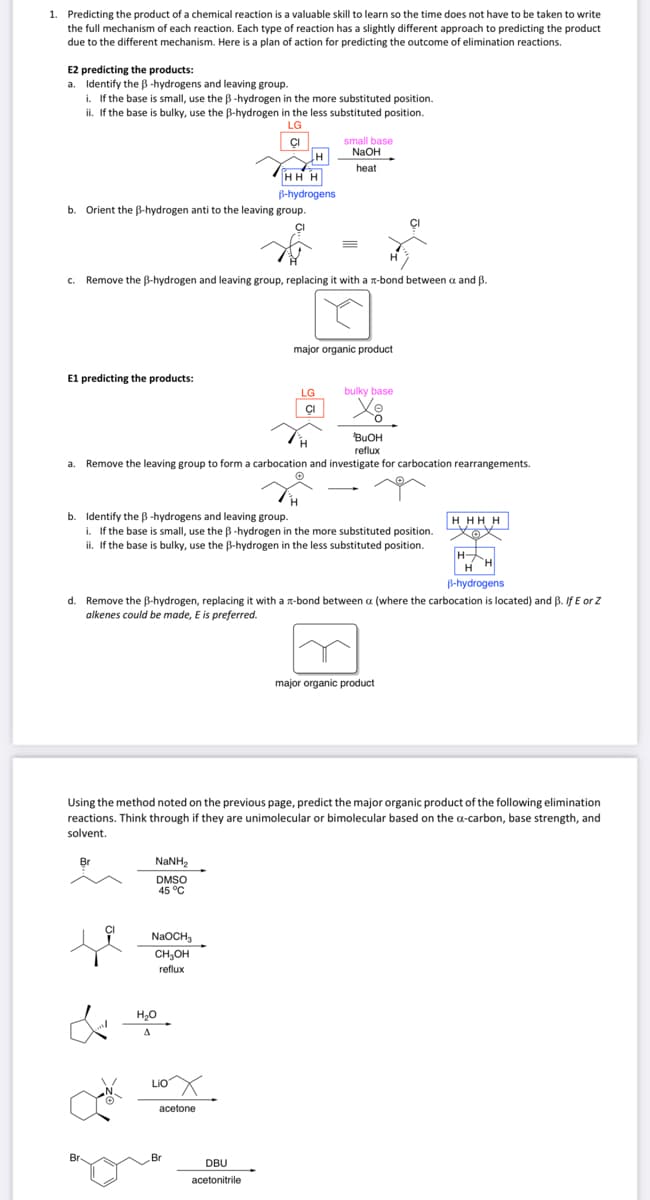 1. Predicting the product of a chemical reaction is a valuable skill to learn so the time does not have to be taken to write
the full mechanism of each reaction. Each type of reaction has a slightly different approach to predicting the product
due to the different mechanism. Here is a plan of action for predicting the outcome of elimination reactions.
E2 predicting the products:
a. Identify the ß-hydrogens and leaving group.
i. If the base is small, use the B-hydrogen in the more substituted position.
ii. If the base is bulky, use the B-hydrogen in the less substituted position.
LG
CI
b Orient the B-hydrogen anti to the leaving group.
E1 predicting the products:
H
c. Remove the B-hydrogen and leaving group, replacing it with a x-bond between a and B.
Br
Br
H
HHH
B-hydrogens
BuOH
reflux
a. Remove the leaving group to form a carbocation and investigate for carbocation rearrangements.
NaNH,
DMSO
45 °C
b. Identify the ß-hydrogens and leaving group.
i. If the base is small, use the B-hydrogen in the more substituted position.
ii. If the base is bulky, use the B-hydrogen in the less substituted position.
NaOCH3
CH₂OH
reflux
H₂O
A
small base
NaOH
heat
Liox
acetone
E
LG
CI
Br
major organic product
d. Remove the B-hydrogen, replacing it with a -bond between a (where the carbocation is located) and B. If E or Z
alkenes could be made, E is preferred.
DBU
acetonitrile
bulky base
Using the method noted on the previous page, predict the major organic product of the following elimination
reactions. Think through if they are unimolecular or bimolecular based on the a-carbon, base strength, and
solvent.
HHHH
major organic product
H
H
B-hydrogens
H