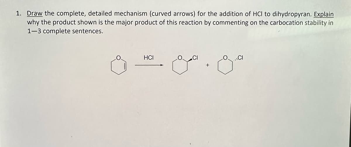 1. Draw the complete, detailed mechanism (curved arrows) for the addition of HCI to dihydropyran. Explain
why the product shown is the major product of this reaction by commenting on the carbocation stability in
1-3 complete sentences.
HCI
+