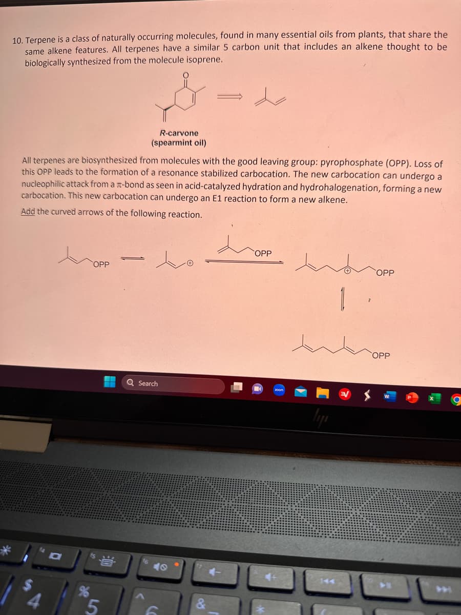 10. Terpene is a class of naturally occurring molecules, found in many essential oils from plants, that share the
same alkene features. All terpenes have a similar 5 carbon unit that includes an alkene thought to be
biologically synthesized from the molecule isoprene.
All terpenes are biosynthesized from molecules with the good leaving group: pyrophosphate (OPP). Loss of
this OPP leads to the formation of a resonance stabilized carbocation. The new carbocation can undergo a
nucleophilic attack from a T-bond as seen in acid-catalyzed hydration and hydrohalogenation, forming a new
carbocation. This new carbocation can undergo an E1 reaction to form a new alkene.
Add the curved arrows of the following reaction.
hopp
COPP
D
5
R-carvone
(spearmint oil)
-
Q Search
40
6
&
COPP
1
COPP
COPP