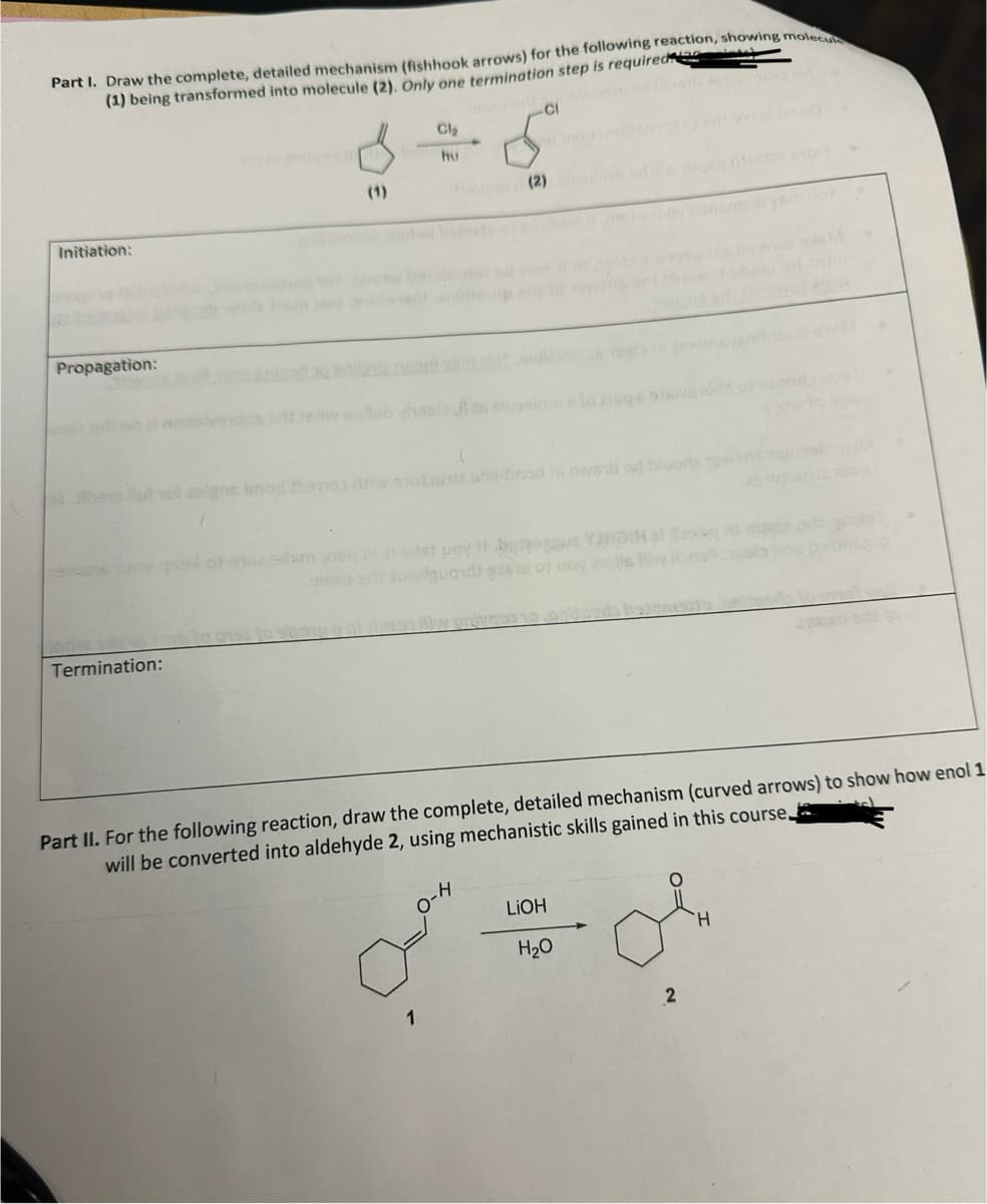 Part I. Draw the complete, detailed mechanism (fishhook arrows) for the following reaction, showing molecula
(1) being transformed into molecule (2). Only one termination step is required)
Initiation:
Propagation:
Termination:
Cl₂
hu
-CI
ben fut not asigns brod homo ti staune anil-brod ni nwb od bluorie Towar
u mod
dasunsin (2) alus
1
el of stuz solam neq ni ji exist boy 11-belenggu YARDIN along ni ms
nexs gilt suorgpoids 92619 of uoy wolle liiw lione
میں
Part II. For the following reaction, draw the complete, detailed mechanism (curved arrows) to show how enol 1
will be converted into aldehyde 2, using mechanistic skills gained in this course.
privacs 10 pripada hatne
LiOH
H₂O
2