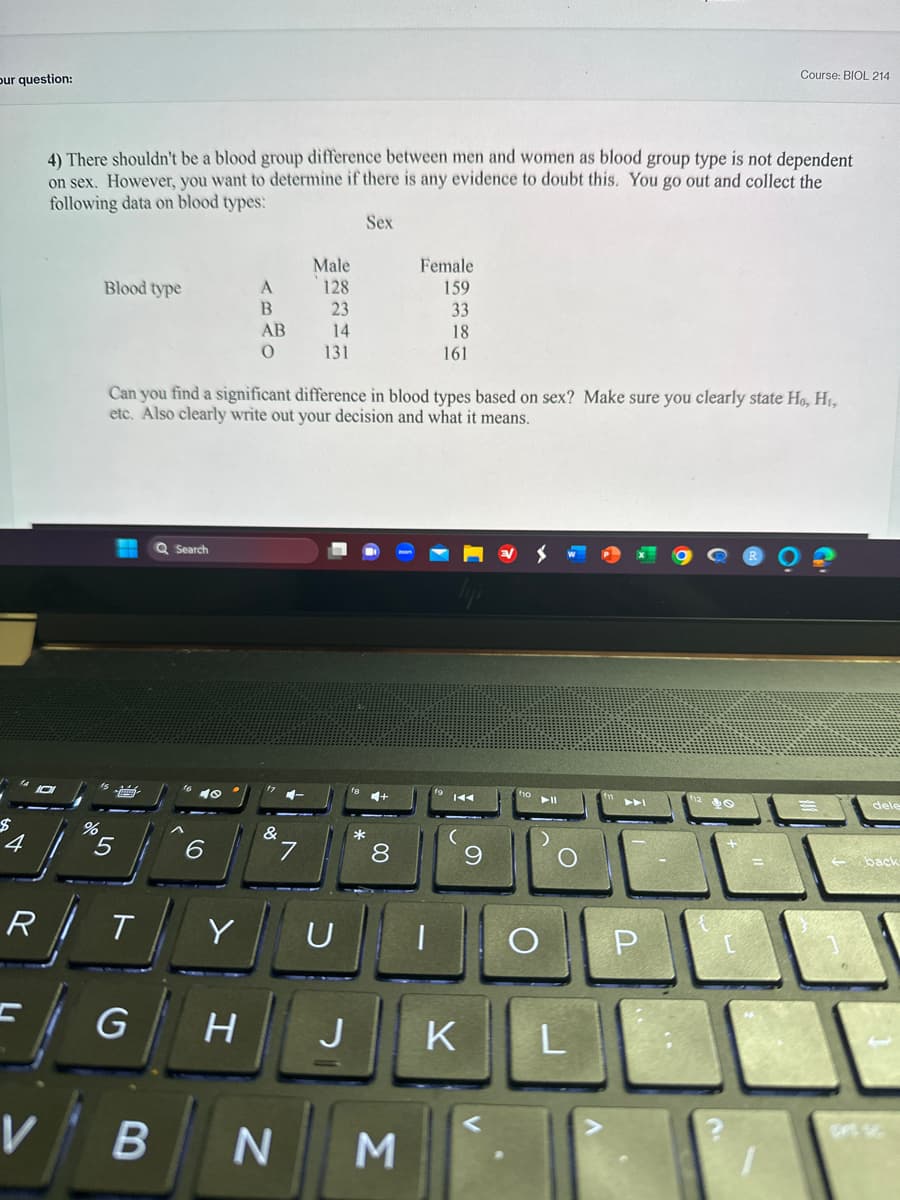 our question:
$
4
R
V
4) There shouldn't be a blood group difference between men and women as blood group type is not dependent
on sex. However, you want to determine if there is any evidence to doubt this. You go out and collect the
following data on blood types:
Sex
%
Blood type
5
T
G
B
Can you find a significant difference in blood types based on sex? Make sure you clearly state Ho, H₁,
etc. Also clearly write out your decision and what it means.
Q Search
6
A
B
Y
AB
O
Male
128
23
14
131
&
U
8
Female
159
33
18
161
N M
|
K
H J K
9
O
▶11
O
Course: BIOL 214
L
P
dele
back