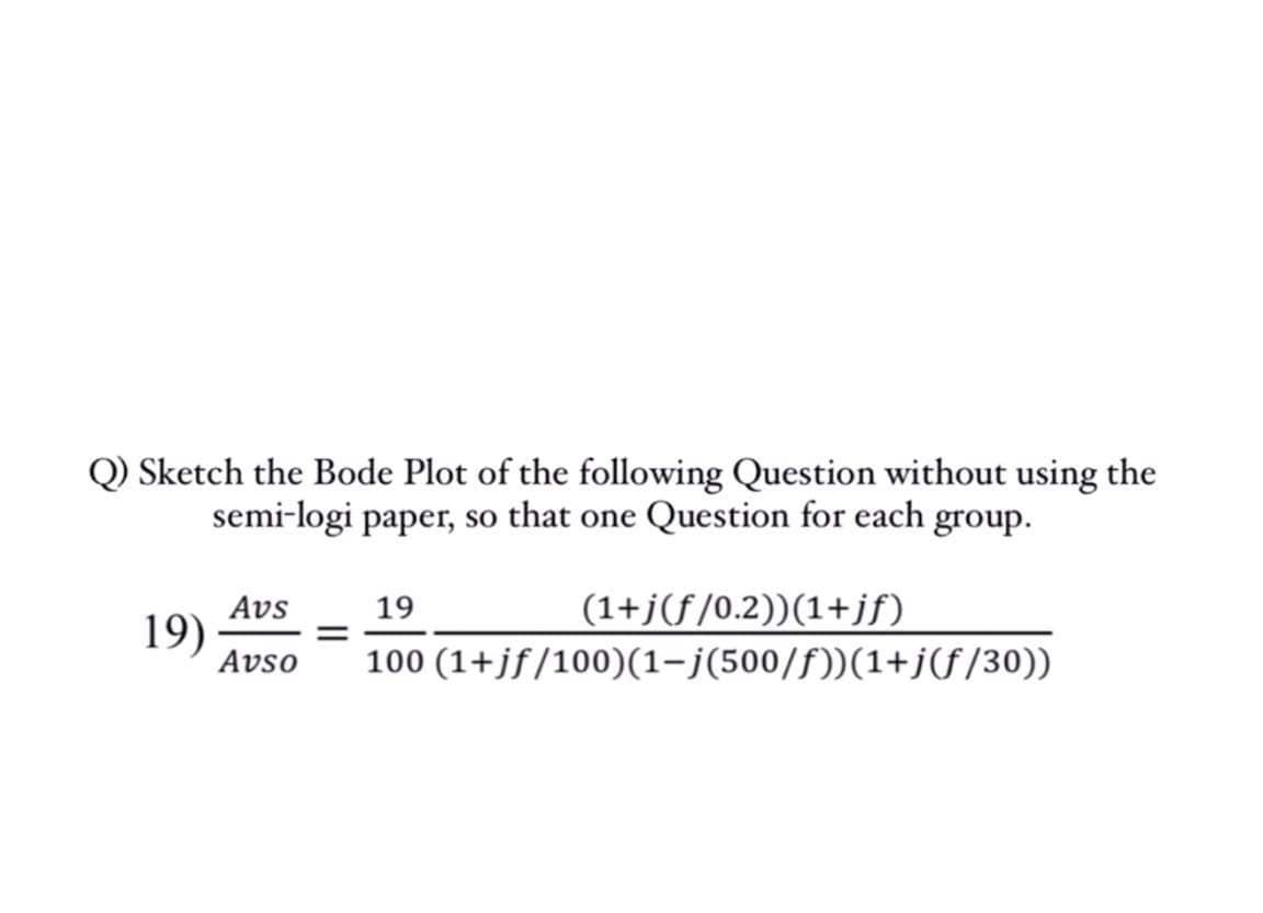 Q) Sketch the Bode Plot of the following Question without using the
semi-logi paper, so that one Question for each group.
Avs
19
(1+j(f/0.2))(1+jf)
19)
Avso
100 (1+jf/100)(1-j(500/f))(1+jf/30))
