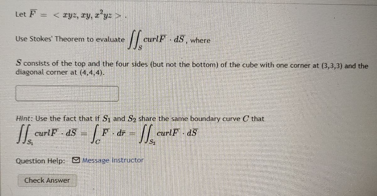 Let F
< zyz, ry, z*yz >.
Use Stokes' Theorem to evaluate
curlF - dS, where
S consists of the top and the four sides (but not the bottom) of the cube with one corner at (3,3,3) and the
diagonal corner at (4,4,4).
Hint: Use the fact that if S and So share the same boundary curve C that
curlF - dS
F- dr
curlF dS
Question Help: Message instructor
Check Answer
