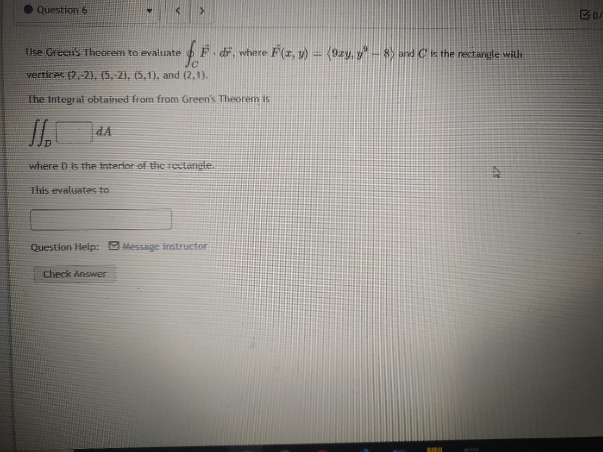 Question 6
Use Green's Theorem to evaluate
F dr. where F(2, y) = (9xy, y" -8) and C is the rectangle with
vertices (2, 2), (5,-2), (5,1), and (2,1).
The integrat obtained from from Green's Theorem is
dA
where D is the interier of the rectangle.
This evaluates to
Question Help: Message instructor
Check Answer
prime
