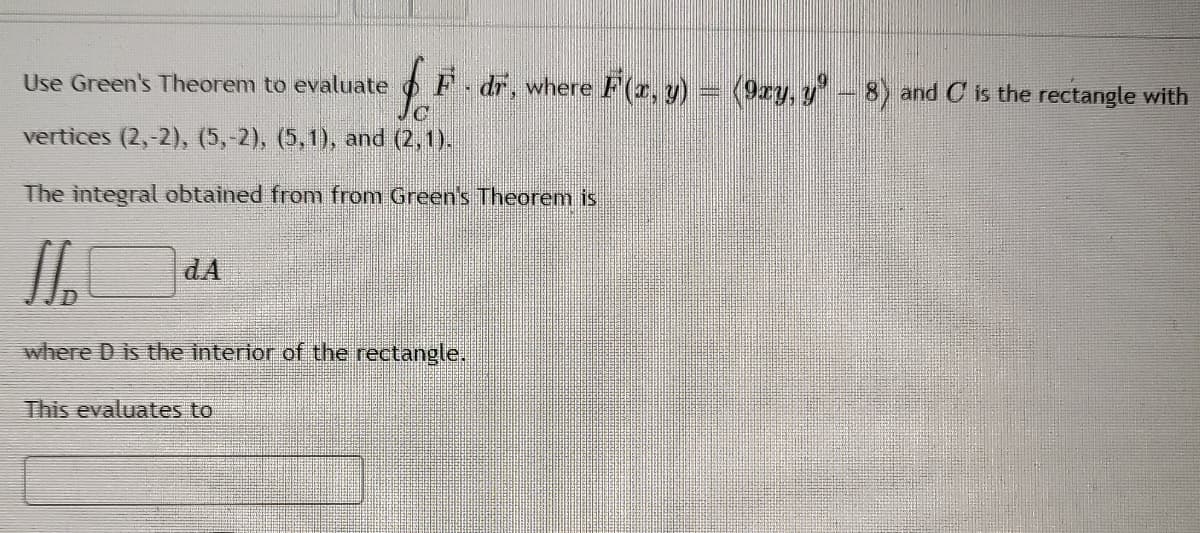 Use Green's Theorem to evaluate
F dr, where F(r, y)
(9zy, y'- 8) and C is the rectangle with
vertices (2,-2)), (5,-2), (5,1), and (2,1).
The integral obtained from from Green's Theorem is
dA
where D is the interior of the rectangle.
This evaluates to
