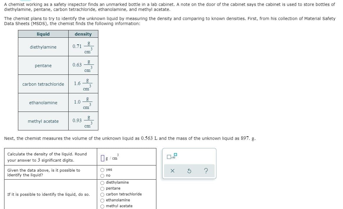 A chemist working as a safety inspector finds an unmarked bottle in a lab cabinet. A note on the door of the cabinet says the cabinet is used to store bottles of
diethylamine, pentane, carbon tetrachloride, ethanolamine, and methyl acetate.
The chemist plans to try to identify the unknown liquid by measuring the density and comparing to known densities. First, from his collection of Material Safety
Data Sheets (MSDS), the chemist finds the following information:
liquid
density
diethylamine
0.71
cm
pentane
0.63
cm
carbon tetrachloride
1.6
cm
ethanolamine
1.0
cm
methyl acetate
0.93
cm
Next, the chemist measures the volume of the unknown liquid as 0.563 L and the mass of the unknown liquid as 897. g.
Calculate the density of the liquid. Round
3
Og / cm
your answer to 3 significant digits.
O yes
Given the data above, is it possible to
identify the liquid?
O no
O diethylamine
O pentane
O carbon tetrachloride
O ethanolamine
O methyl acetate
If it is possible to identify the liquid, do so.
