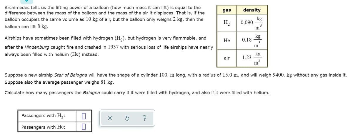 Archimedes tells us the lifting power of a balloon (how much mass it can lift) is equal to the
difference between the mass of the balloon and the mass of the air it displaces. That is, if the
balloon occupies the same volume as 10 kg of air, but the balloon only weighs 2 kg, then the
gas
density
kg
0.090
3
m
H,
balloon can lift 8 kg.
Airships have sometimes been filled with hydrogen (H,), but hydrogen is very flammable, and
kg
0.18
Не
m
after the Hindenburg caught fire and crashed in 1937 with serious loss of life airships have nearly
always been filled with helium (He) instead.
kg
1.23
3
m'
air
Suppose a new airship Star of Balogna will have the shape of a cylinder 100. m long, with a radius of 15.0 m, and will weigh 9400. kg without any gas inside it.
Suppose also the average passenger weighs 81 kg.
Calculate how many passengers the Balogna could carry if it were filled with hydrogen, and also if it were filled with helium.
Passengers with H,:
Passengers with He:
