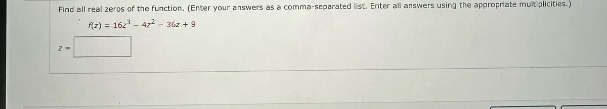 Find all real zeros of the function. (Enter your answers as a comma-separated list. Enter all answers using the appropriate multiplicities.)
f(z) = 16z³ 4z² - 36z+ 9
Z =