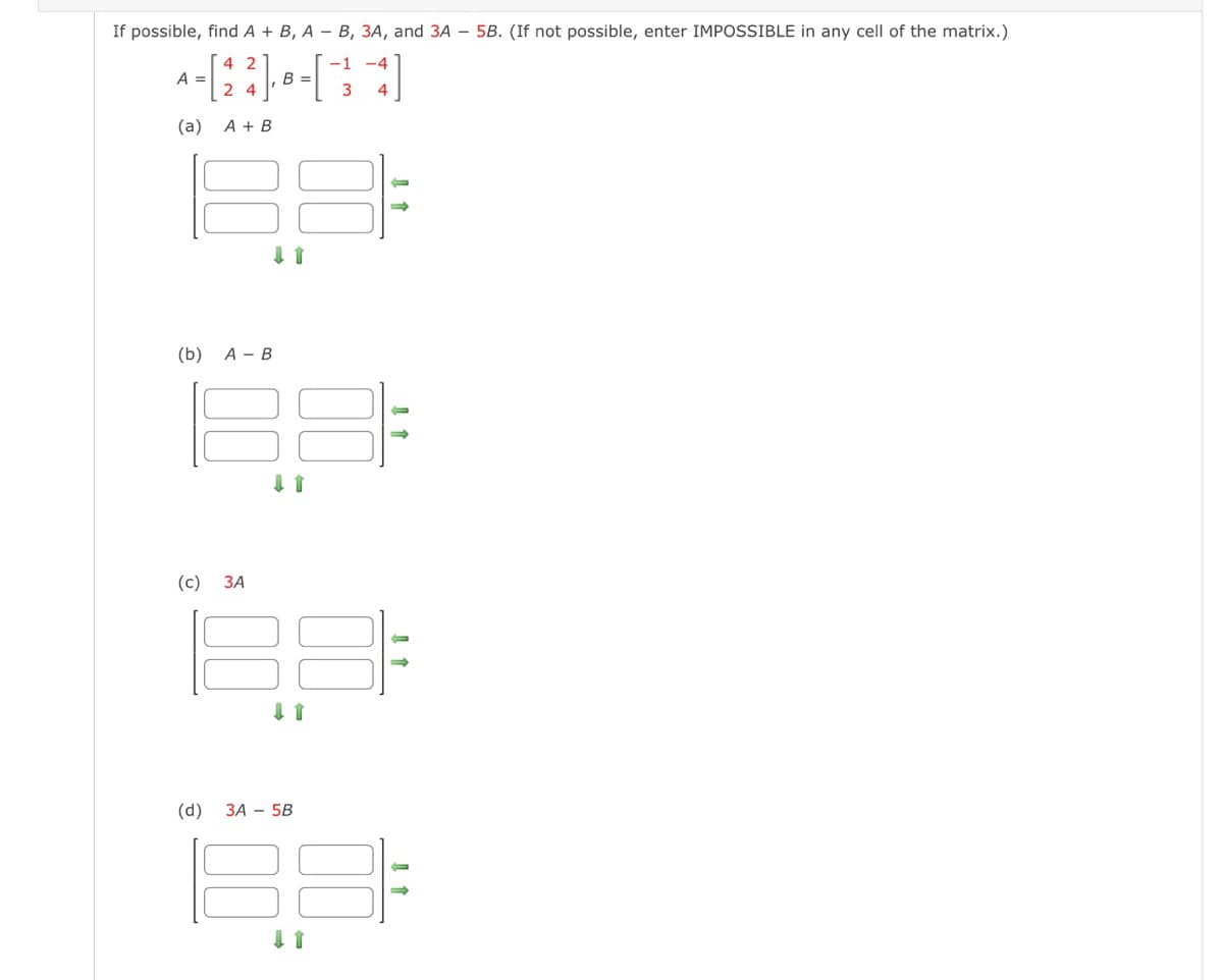 If possible, find A + B, A- B, 3A, and 3A - 5B. (If not possible, enter IMPOSSIBLE in any cell of the matrix.)
42
-1
A-[23] B-[34]
=
=
24
(a) A + B
(b) A - B
(c)
3A
(d)
↓ 1
↓ 1
88
3A 5B