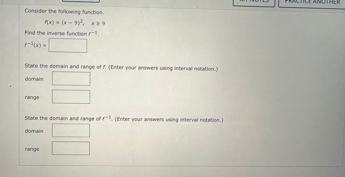 Consider the following function.
f(x) = (x − 9)², x ≥ 9
Find the inverse function f-¹.
f-1(x)
State the domain and range of f. (Enter your answers using interval notation.)
domain
range
=
State the domain and range of f-1. (Enter your answers using interval notation.)
domain
range
ANOTHER