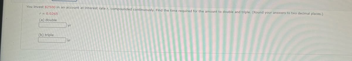 You invest $2500 in an account at interest rate r, compounded continuously. Find the time required for the amount to double and triple. (Round your answers to two decimal places.)
r = 0.0265
(a) double
(b) triple
yr