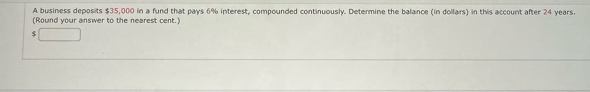 A business deposits $35,000 in a fund that pays 6% interest, compounded continuously. Determine the balance (in dollars) in this account after 24 years.
(Round your answer to the nearest cent.)
$