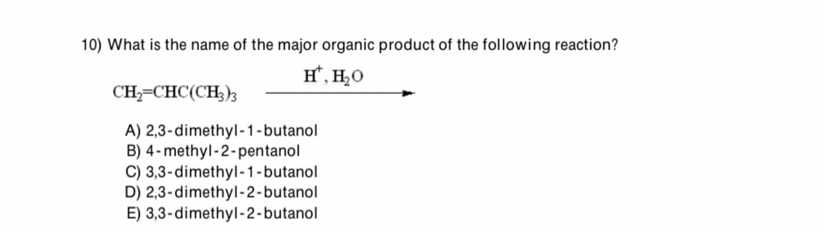 10) What is the name of the major organic product of the following reaction?
CH2=CHC(CH3)3
H*, H₂O
A) 2,3-dimethyl-1-butanol
B) 4-methyl-2-pentanol
C) 3,3-dimethyl-1-butanol
D) 2,3-dimethyl-2-butanol
E) 3,3-dimethyl-2-butanol