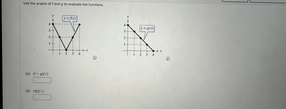 Use the graphs of f and g to evaluate the functions.
(a) (f- g)(2)
(b) (fg)(1)
y
4
3.
2.
1
|y=f(x)
234
X
i
4
3
2
1
y
I
1
y = g(x)
+
2
3
4
X