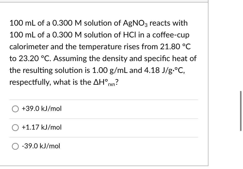 100 mL of a 0.300 M solution of AgNO3 reacts with
100 mL of a 0.300 M solution of HCI in a coffee-cup
calorimeter and the temperature rises from 21.80 °C
to 23.20 °C. Assuming the density and specific heat of
the resulting solution is 1.00 g/mL and 4.18 J/g.°C,
respectfully, what is the AH°pxn?
+39.0 kJ/mol
+1.17 kJ/mol
-39.0 kJ/mol
