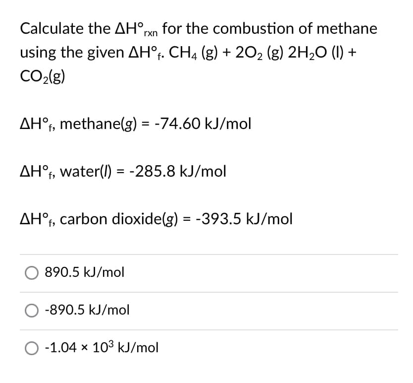 Calculate the AH°rxn for the combustion of methane
using the given AH°r. CH4 (g) + 202 (g) 2H20 (1) +
CO2{g)
AH°t, methane(g) = -74.60 kJ/mol
AH°f, water(l) = -285.8 kJ/mol
AH°t, carbon dioxide(g) = -393.5 kJ/mol
890.5 kJ/mol
-890.5 kJ/mol
-1.04 x 103 kJ/mol
