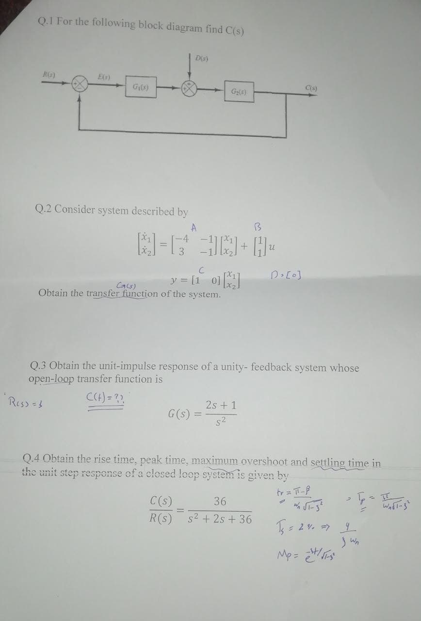 Q.1 For the following block diagram find C(s)
D(s)
R(1)
E(s)
G₁(s)
G₂(s)
Q.2 Consider system described by
A
D> [0]
G(5)
Obtain the transfer function of the system.
Q.3 Obtain the unit-impulse response of a unity- feedback system whose
open-loop transfer function is
Ress = b
C(+) = ??
2s + 1
G (s)
5²
Q.4 Obtain the rise time, peak time, maximum overshoot and settling time in
the unit step response of a closed loop system is given by
tr = π-B
3
C(s)
36
2
W √F-5²
R(S) s² + 2s + 36
P = I
T₁ = 240 => 4
Mp=²
+
C
y = [10][²]
B
C(s)