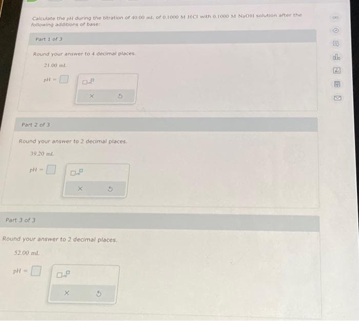Calculate the pH during the titration of 40.00 ml. of 0.1000 M HCI with 0.1000 M NaOH solution after the
following additions of base:
Part 1 of 3
Round your answer to 4 decimal places.
Part 2 of 3
Round your answer to 2 decimal places.
pH =
21,00 ml.
pH =
Part 3 of 3
39.20 ml
pH-
52.00 mL
Round your answer to 2 decimal places.
X
0.9
olo
A