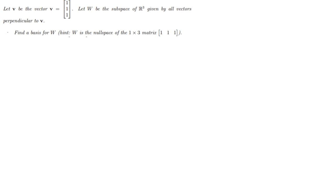 Let v be the vector v =
1
Let W be the subspace of R3 given by all vectors
perpendicular to v.
Find a basis for W (hint: W is the nullspace of the 1 x 3 matrix [1 1 1]).
