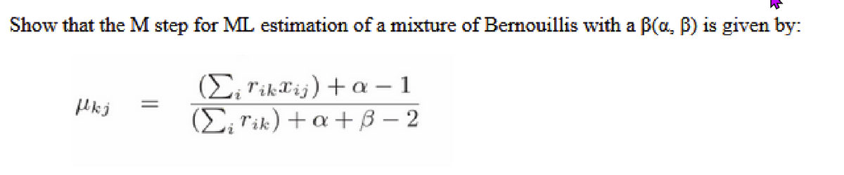 Show that the M step for ML estimation of a mixture of Bernouillis with a B(a, B) is given by:
fkj
=
(Σi TikTij) + α-1
(Σį rik) +a+B-2