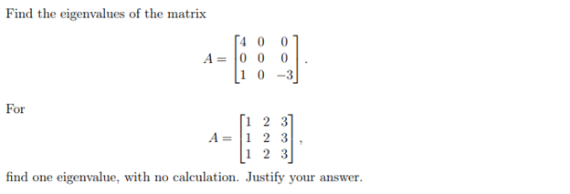 Find the eigenvalues of the matrix
[4 0
A = 0 0 0
10 -3
0.
For
[1 2 3]
A = |1 2 3
1 2 3
find one eigenvalue, with no calculation. Justify your answer.
