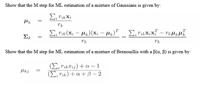 Show that the M step for ML estimation of a mixture of Gaussians is given by:
Σi Tik Xi
Tk
T
Σ¡ Tik (Xi − µµ)(Xi − µµ)™ _ Σ; Tixxix{ - ™KµµME
Tk
Tk
fk
=
Ek =
Show that the M step for ML estimation of a mixture of Bernouillis with a B(a, B) is given by:
(Σrikaij)+a-1
(Eirik) +a+B3-2
fkj =