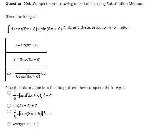 Question 004: Complete the following question involving Substitution Method.
Given the integral
|4*cos(8x + 6)*[sin(8x + 6)]2 dx and the substitution information
u = sin(8x + 6)
u' = 8cos(8x + 6)
dx =
8cos(8x + 6)
du
Plug the information into the integral and then complete the integral.
O [sin(8x + 6)]3 +c
sin(8x + 6) + C
[cos(8x + 6)]3 +C
-cos(8x + 6) +C
