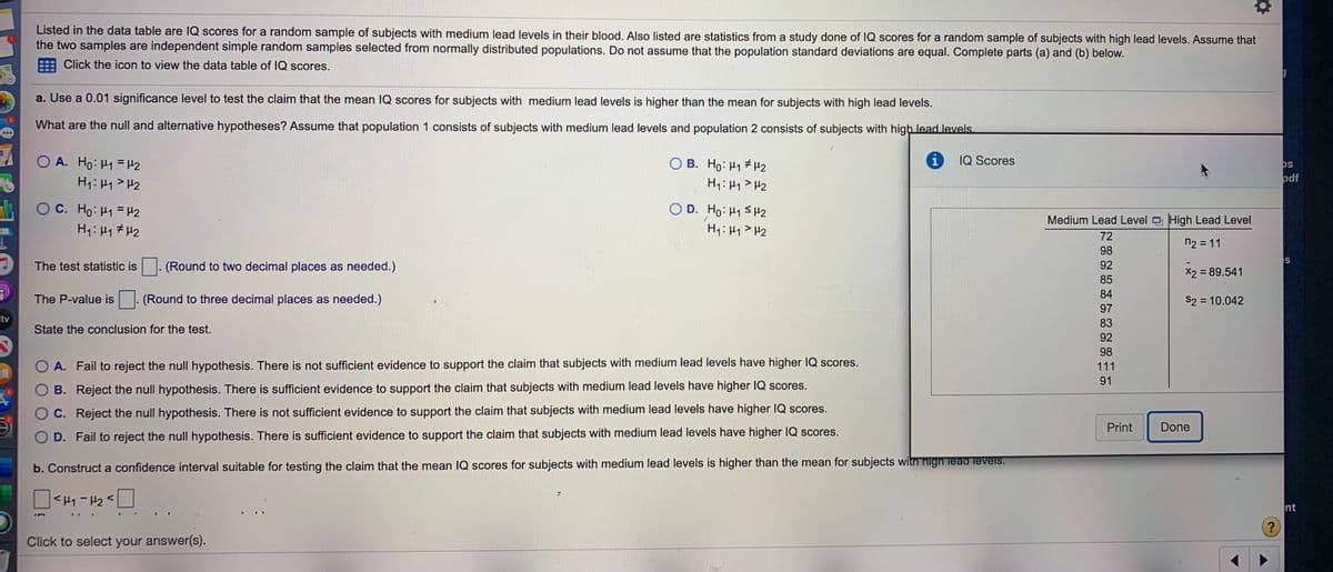 Listed in the data table are IQ scores for a random sample of subjects with medium lead levels in their blood. Also listed are statistics from a study done of IQ scores for a random sample of subjects with high lead levels. Assume that
the two samples are independent simple random samples selected from normally distributed populations. Do not assume that the population standard deviations are equal. Complete parts (a) and (b) below.
Click the icon to view the data table of IQ scores.
a. Use a 0.01 significance level to test the claim that the mean IQ scores for subjects with medium lead levels is higher than the mean for subjects with high lead levels.
What are the null and alternative hypotheses? Assume that population 1 consists of subjects with medium lead levels and population 2 consists of subjects with high lead levels.
O A. Ho: H1 = H2
O B. Ho: H1 H2
IQ Scores
os
odf
OC. Ho: H1 = H2
H1:41 # H2
O D. Ho: H1SH2
H: H1 > H2
Medium Lead Level High Lead Level
72
n2 = 11
98
The test statistic is
(Round to two decimal places as needed.)
92
X2 = 89.541
85
84
The P-value is
(Round to three decimal places as needed.)
S2 = 10.042
%3D
97
stv
83
State the conclusion for the test.
92
98
O A. Fail to reject the null hypothesis. There is not sufficient evidence to support the claim that subjects with medium lead levels have higher IQ scores.
111
91
B. Reject the null hypothesis. There is sufficient evidence to support the claim that subjects with medium lead levels have higher IQ scores.
C. Reject the null hypothesis. There is not sufficient evidence to support the claim that subjects with medium lead levels have higher IQ scores.
Print
Done
O D. Fail to reject the null hypothesis. There is sufficient evidence to support the claim that subjects with medium lead levels have higher IQ scores.
b. Construct a confidence interval suitable for testing the claim that the mean IQ scores for subjects with medium lead levels is higher than the mean for subjects witn high lead levels.
<H1-P2 <
nt
Click to select your answer(s).
