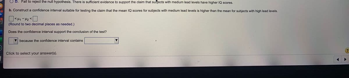 O D. Fail to reject the null hypothesis. There is sufficient evidence to support the claim that subgects with medium lead levels have higher IQ scores.
b. Construct a confidence interval suitable for testing the claim that the mean IQ scores for subjects with medium lead levels is higher than the mean for subjects with high lead levels.
> ZH = ht>
(Round to two decimal places as needed.)
Does the confidence interval support the conclusion of the test?
because the confidence interval contains
Click to select your answer(s)..
