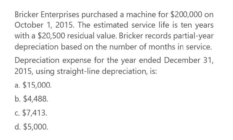 Bricker Enterprises purchased a machine for $200,000 on
October 1, 2015. The estimated service life is ten years
with a $20,500 residual value. Bricker records partial-year
depreciation based on the number of months in service.
Depreciation expense for the year ended December 31,
2015, using straight-line depreciation, is:
a. $15,000.
b. $4,488.
c. $7,413.
d. $5,000.