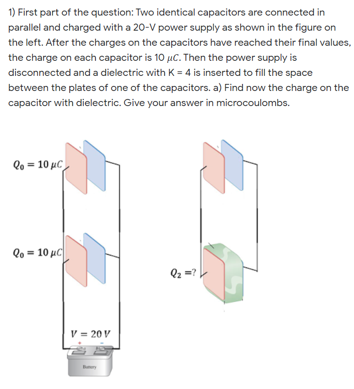 1) First part of the question: Two identical capacitors are connected in
parallel and charged with a 20-V power supply as shown in the figure on
the left. After the charges on the capacitors have reached their final values,
the charge on each capacitor is 10 µC. Then the power supply is
disconnected and a dielectric with K = 4 is inserted to fill the space
between the plates of one of the capacitors. a) Find now the charge on the
capacitor with dielectric. Give your answer in microcoulombs.
Qo = 10 µC
Qo = 10 µC|
Q2 =? ►
V = 20 V
Battery
