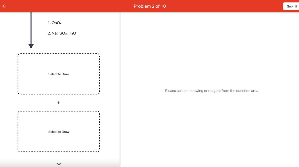 K
I
I
I
I
I
I
I
I
I
1. Os04
2. NaHSO3, H3O
Select to Draw
+
Select to Draw
I
I
I
I
I
I
I
I
I
I
Problem 2 of 10
Please select a drawing or reagent from the question area
Submit