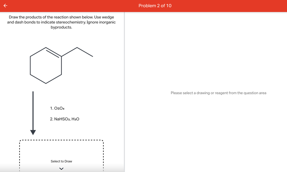 V
Draw the products of the reaction shown below. Use wedge
and dash bonds to indicate stereochemistry. Ignore inorganic
byproducts.
1. Os04
2. NaHSO3, H3O
Select to Draw
Problem 2 of 10
Please select a drawing or reagent from the question area