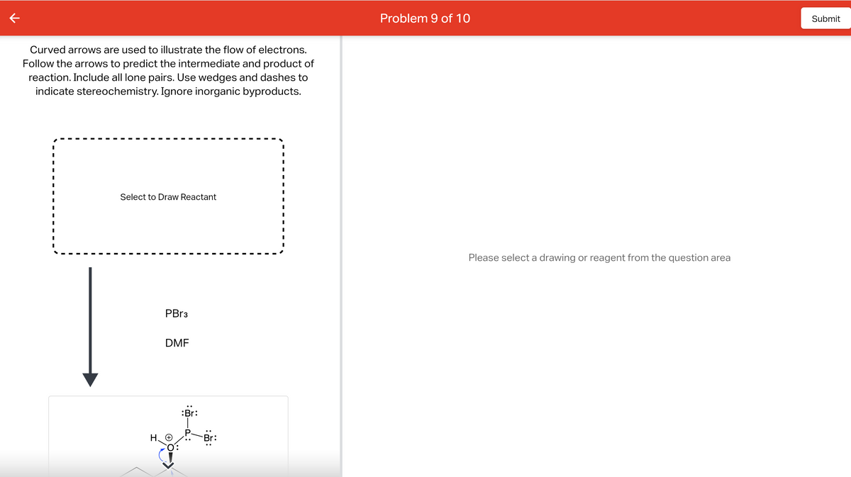 ←
Curved arrows are used to illustrate the flow of electrons.
Follow the arrows to predict the intermediate and product of
reaction. Include all lone pairs. Use wedges and dashes to
indicate stereochemistry. Ignore inorganic byproducts.
Select to Draw Reactant
PBr3
DMF
HO
:Br:
Problem 9 of 10
Please select a drawing or reagent from the question area
Submit