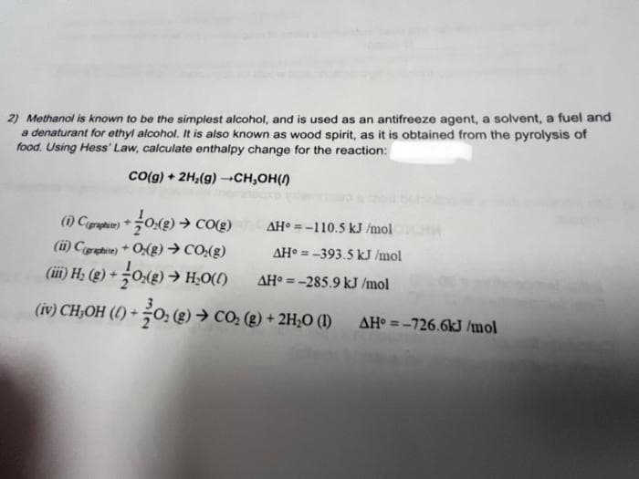 2) Methanol is known to be the simplest alcohol, and is used as an antifreeze agent, a solvent, a fuel and
a denaturant for ethyl alcohol. It is also known as wood spirit, as it is obtained from the pyrolysis of
food. Using Hess' Law, calculate enthalpy change for the reaction:
CO(g) + 2H₂(g) →CH,OH()
(1) C(pri)+ 0(g) → CO(g)
(ii) Craphite) +O(g) → CO₂(g)
(ii) H₂ (g) + O₂(g) → H₂O(l)
(iv) CH₂OH (1) + 0₂ (g) → CO₂ (g) + 2H₂O (1)
AH-110.5 kJ/mol
AH-393.5 kJ/mol
AH-285.9 kJ/mol
AH=-726.6kJ/mol