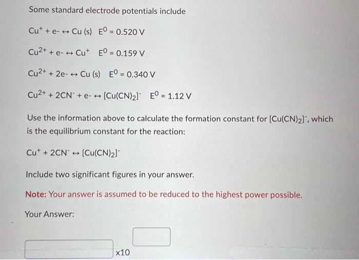 Some standard electrode potentials include
Cut + e- → Cu (s) EO = 0.520 V
Cu²+ + e- → Cut Eº = 0.159 V
Cu2+ + 2e- → Cu (s)
Eº = 0.340 V
[Cu(CN)2] EO = 1.12 V
Use the information above to calculate the formation constant for [Cu(CN)2], which
is the equilibrium constant for the reaction:
Cu2+ + 2CN + e-
Cut + 2CN [Cu(CN)2]
→
4
Include two significant figures in your answer.
Note: Your answer is assumed to be reduced to the highest power possible.
Your Answer:
x10