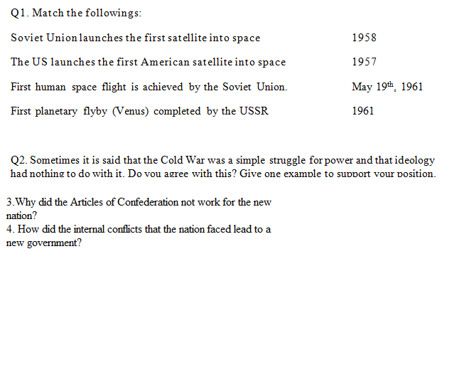 Q1. Match the followings:
Soviet Union launches the first satellite into space
1958
1957
The US launches the first American satellite into space
First human space flight is achieved by the Soviet Union.
First planetary flyby (Venus) completed by the USSR
May 19th, 1961
1961
Q2. Sometimes it is said that the Cold War was a simple struggle for power and that ideology
had nothing to do with it. Do vou agree with this? Give one example to support vour position.
3. Why did the Articles of Confederation not work for the new
nation?
4. How did the internal conflicts that the nation faced lead to a
new government?