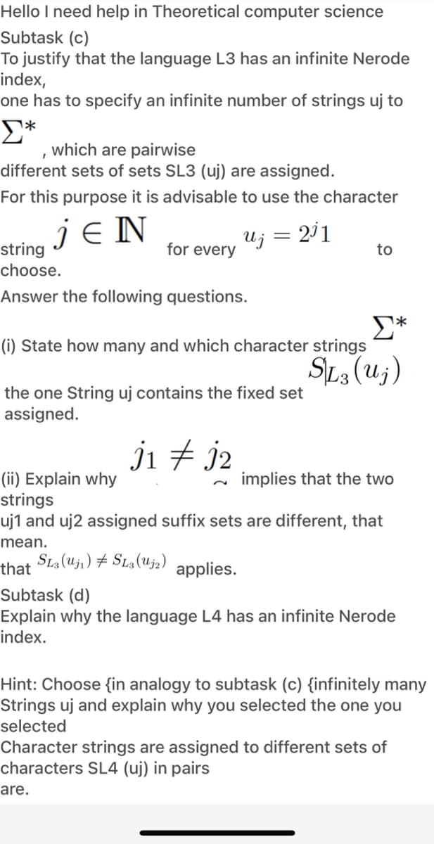 Hello I need help in Theoretical computer science
Subtask (c)
To justify that the language L3 has an infinite Nerode
index,
one has to specify an infinite number of strings uj to
which are pairwise
different sets of sets SL3 (uj) are assigned.
For this purpose it is advisable to use the character
je N
Uj = 211
for every
string
choose.
to
Answer the following questions.
E*
(i) State how many and which character strings
SL3 (u;)
the one String uj contains the fixed set
assigned.
ji + j2
(ii) Explain why
strings
uj1 and uj2 assigned suffix sets are different, that
implies that the two
mean.
SLa (Uji) # SLa(Uj2)
that
applies.
Subtask (d)
Explain why the language L4 has an infinite Nerode
index.
Hint: Choose {in analogy to subtask (c) {infinitely many
Strings uj and explain why you selected the one you
selected
Character strings are assigned to different sets of
characters SL4 (uj) in pairs
are.
