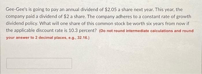 Gee-Gee's is going to pay an annual dividend of $2.05 a share next year. This year, the
company paid a dividend of $2 a share. The company adheres to a constant rate of growth
dividend policy. What will one share of this common stock be worth six years from now if
the applicable discount rate is 10.3 percent? (Do not round intermediate calculations and round
your answer to 2 decimal places, e.g., 32.16.)