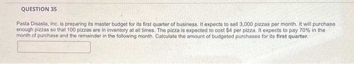 QUESTION 35
Pasta Disasta, Inc. is preparing its master budget for its first quarter of business. It expects to sell 3,000 pizzas per month. It will purchase
enough pizzas so that 100 pizzas are in inventory at all times. The pizza is expected to cost $4 per pizza. It expects to pay 70% in the
month of purchase and the remainder in the following month. Calculate the amount of budgeted purchases for its first quarter.