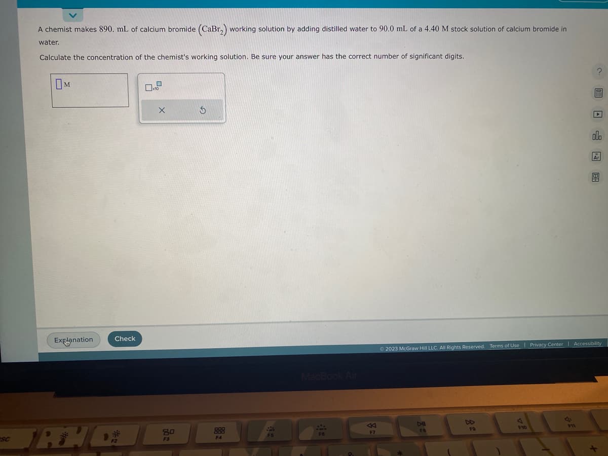 SC
A chemist makes 890. mL of calcium bromide (CaBr₂) working solution by adding distilled water to 90.0 mL of a 4.40 M stock solution of calcium bromide in
water.
Calculate the concentration of the chemist's working solution. Be sure your answer has the correct number of significant digits.
M
Explanation
Check
TANG
F2
x10
X
80
FS
S
F4
F5
MacBook Air
F6
K
F7
DII
FB
© 2023 McGraw Hill LLC. All Rights Reserved. Terms of Use | Privacy Center | Accessibility
DD
FO
J
F10
?圖□0 图
P11
Ar