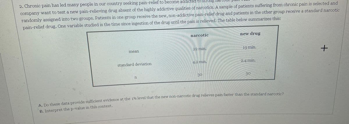 2. Chronic pain has led many people in our country seeking pain-relief to become addicted to strolg ld
company want to test a new pain-relieving drug absent of the highly addictive qualities of narcotics. A sample of patients suffering from chronic pain is selected and
randomly assigned into two groups. Patients in one group receive the new, non-addictive pain-relief drug and patients in the other group receive a standard narcotic
pain-relief drug. One variable studied is the time since ingestion of the drug until the pain is relieved. The table below summarizes this:
narcotic
new drug
mean
22 min.
19 min.
standard deviation
4.2 min.
2.4 min.
30
30
A De these data provide sufficient evidence at the 1% level that the new non-narcotic drug relieves pain faster than the standard narcoricn
B. Interpret the p-value in this context.
